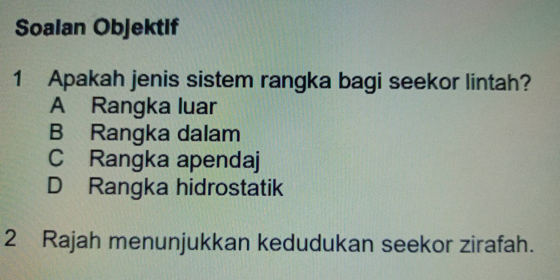 Soalan Objektif
1 Apakah jenis sistem rangka bagi seekor lintah?
A Rangka luar
B Rangka dalam
C Rangka apendaj
D Rangka hidrostatik
2 Rajah menunjukkan kedudukan seekor zirafah.