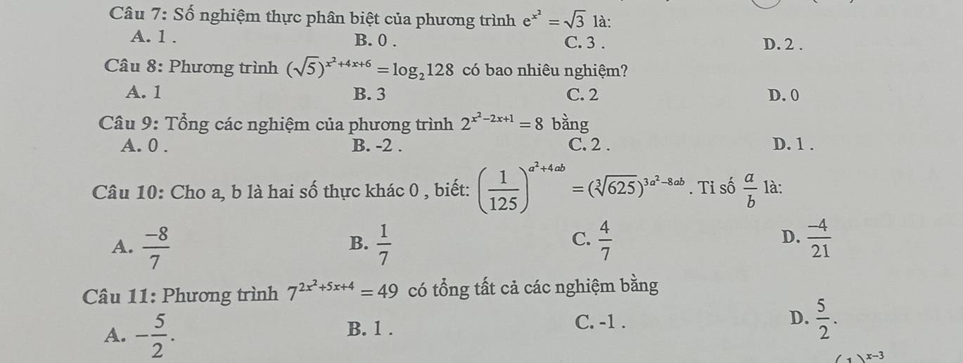 Số nghiệm thực phân biệt của phương trình e^(x^2)=sqrt(3) là:
A. 1. B. 0. C. 3. D. 2.
Câu 8: Phương trình (sqrt(5))^x^2+4x+6=log _2128 có bao nhiêu nghiệm?
A. 1 B. 3 C. 2 D. 0
Câu 9: Tổng các nghiệm của phương trình 2^(x^2)-2x+1=8 bàng
A. 0. B. -2. C. 2. D. 1.
Câu 10: Cho a, b là hai số thực khác 0 , biết: ( 1/125 )^a^2+4ab=(sqrt[3](625))^3a^2-8ab. Tỉ số  a/b  là:
D.
A.  (-8)/7   1/7   4/7   (-4)/21 
B.
C.
Câu 11: Phương trình 7^(2x^2)+5x+4=49 có tổng tất cả các nghiệm bằng
B. 1.
C. -1.
D.  5/2 .
A. - 5/2 . (1)^x-3