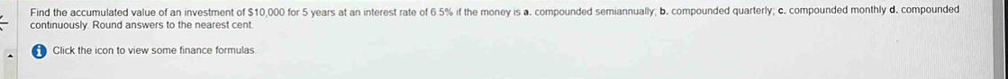 Find the accumulated value of an investment of $10,000 for 5 years at an interest rate of 6.5% if the money is a. compounded semiannually; b. compounded quarterly; c. compounded monthly d. compounded 
continuously. Round answers to the nearest cent. 
Click the icon to view some finance formulas.