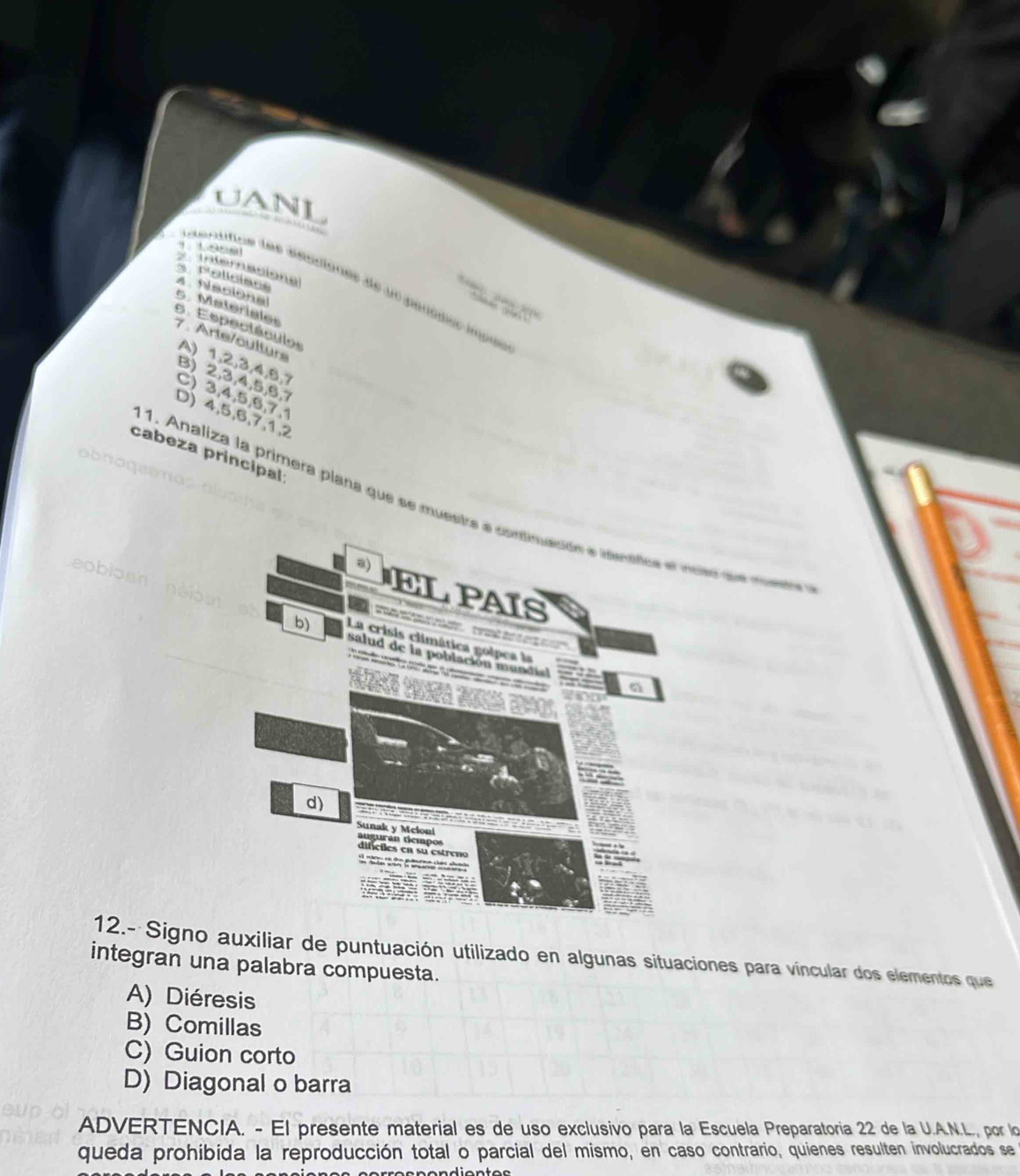 UANL

Internasiona
i dentifice les éépdones de un geniqus inpés
s. Policiaoe 4. Naciona 5. Materiales
6. Espectáculos
7 . Arte/culturs
A) 1, 2, 3, 4, 5, 7
B) 2, 3, 4, 5, 6, 7
C) 3, 4, 5, 6, 7, 1
D) 4, 5, 6, 7, 1, 2
cabeza principal
abno
1. Analiza la primera plana que se muestra acer de muera
12.- Signo auxiliar de puntuación utilizado en algunas situaciones para víncular dos elementos que
integran una palabra compuesta.
A) Diéresis
B) Comillas
C) Guion corto
D) Diagonal o barra
ADVERTENCIA. - El presente material es de uso exclusivo para la Escuela Preparatoria 22 de la U.A.N.L., por lo
queda prohibida la reproducción total o parcial del mismo, en caso contrario, quienes resulten involucrados se