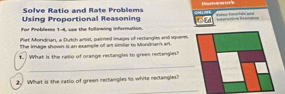 Homework 
Solve Ratio and Rate Problems 
ONLINE 
Using Proportional Reasoning OEd Video Tutoriais knd 
Interactive Exampies 
For Problems 1-4, use the following information. 
Piet Mondrian, a Dutch artist, painted images of rectangles and squares. 
The image shown is an example of art similar to Mondrian's art. 
1. What is the ratio of orange rectangles to green rectangles? 
_ 
2. What is the ratio of green rectangles to white rectangles? 
_