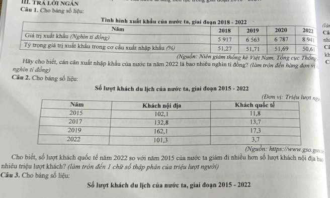 trả lời ngán 
Câu 1. Cho bảng số liệu: à 
Tình hình 
â 
h 
Niên giám thống kê Việt Nam, Tổng cục Thốngh 
Hãy cho biết, cán cân xuất nhập khẩu của nước ta năm 2022 là bao nhiêu nghìn tỉ đồng? (làm tròn đến hùng đơn vị C 
nghìn tỉ đồng) 
Câu 2. Cho bảng số liệu: 
Số lượt khách du lịch của nước ta, giai đoạn 2015 - 2022 
www.gso.gov 
Cho biết, số lượt khách quốc tế năm 2022 so với năm 2015 của nước ta giảm đi nhiều hơn số lượt khách nội địa ba 
nhiêu triệu lượt khách? (làm tròn đến 1 chữ số thập phân của triệu lượt người) 
Câu 3. Cho bảng số liệu: 
Số lượt khách du lịch của nước ta, giai đoạn 2015 - 2022