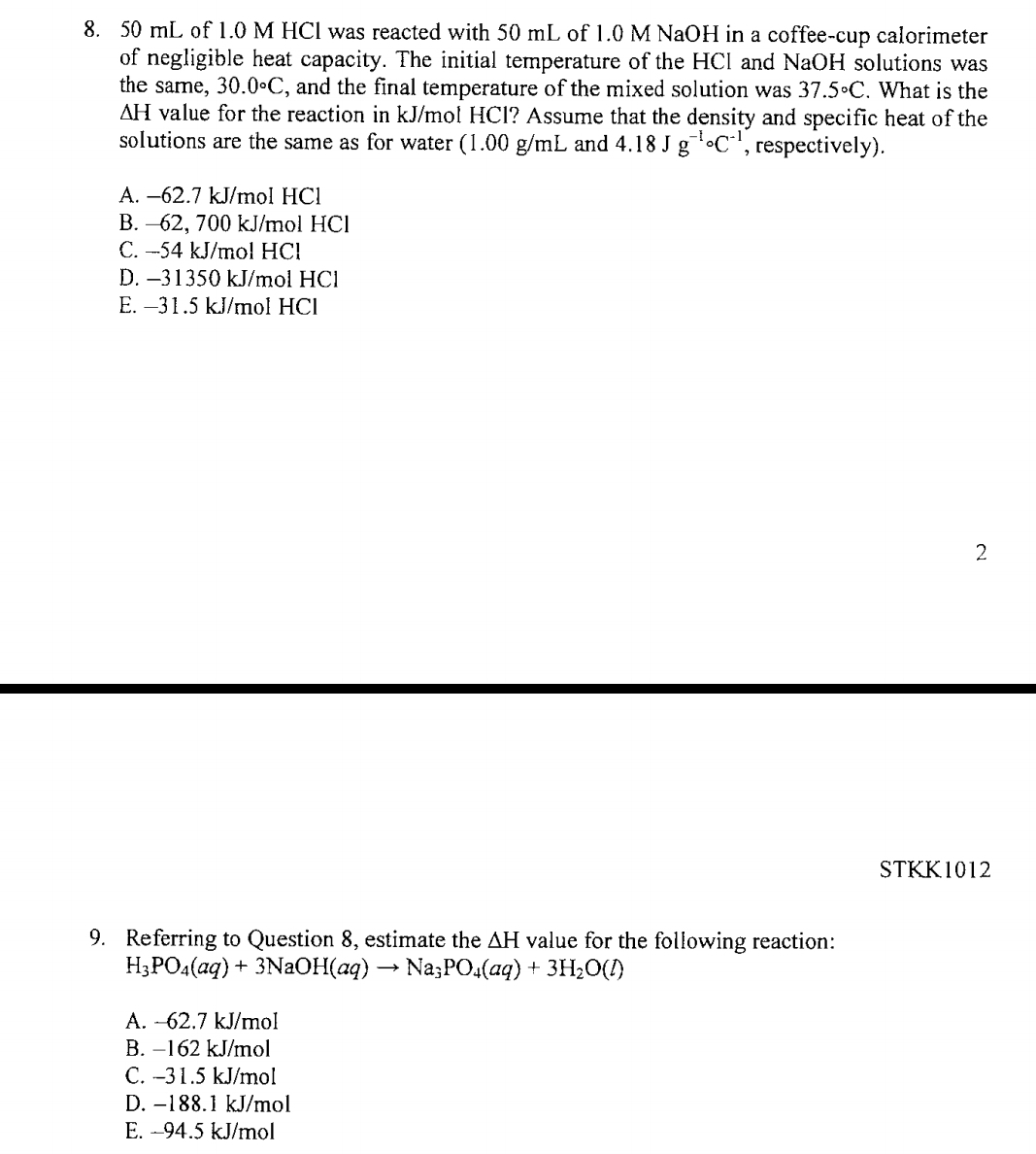 50 mL of 1.0 M HCl was reacted with 50 mL of 1.0 M NaOH in a coffee-cup calorimeter
of negligible heat capacity. The initial temperature of the HCl and NaOH solutions was
the same, 30.0circ C , and the final temperature of the mixed solution was 37.5circ C. What is the
ΔH value for the reaction in kJ/mol HCl? Assume that the density and specific heat of the
solutions are the same as for water (1.00 g/mL and 4.18Jg^((-1)°C^-1) , respectively).
A. -62.7 kJ/mol HCl
B. -62, 700 kJ/mol HCl
C. -54 kJ/mol HCl
D. -31350 kJ/mol HCl
E. −31.5 kJ/mol HCl
2
STKK1012
9. Referring to Question 8, estimate the ΔH value for the following reaction:
H_3PO_4(aq)+3NaOH(aq)to Na_3PO_4(aq)+3H_2O(l)
A. ~62.7 kJ/mol
B. −162 kJ/mol
C. -31.5 kJ/mol
D. −188.1 kJ/mol
E. -94.5 kJ/mol