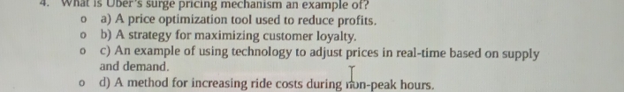 What is Uber's surge pricing mechanism an example of?
0 a) A price optimization tool used to reduce profits.
b) A strategy for maximizing customer loyalty.
c) An example of using technology to adjust prices in real-time based on supply
and demand.
d) A method for increasing ride costs during non-peak hours.