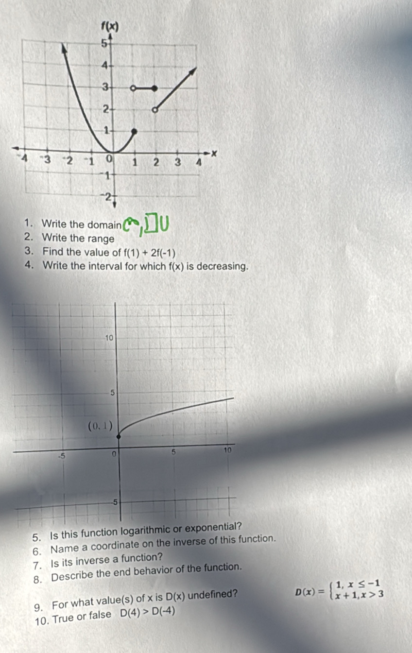 Write the domain
2. Write the range
3. Find the value of f(1)+2f(-1)
4. Write the interval for which f(x) is decreasing.
5. Is this function logarithmic or exponential?
6. Name a coordinate on the inverse of this function.
7. Is its inverse a function?
8. Describe the end behavior of the function.
9. For what value(s) of x is D(x) undefined?
D(x)=beginarrayl 1,x≤ -1 x+1,x>3endarray.
10. True or false D(4)>D(-4)