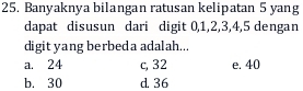 Banyaknya bilangan ratusan kelipatan 5 yang
dapat disusun dari digit 0, 1, 2, 3, 4, 5 dengan
digit yang berbeda adalah...
a. 24 c, 32 e. 40
b. 30 d. 36