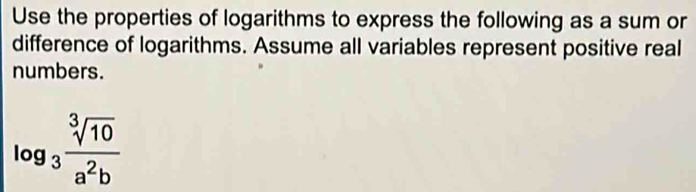 Use the properties of logarithms to express the following as a sum or 
difference of logarithms. Assume all variables represent positive real 
numbers.
log _3 sqrt[3](10)/a^2b 