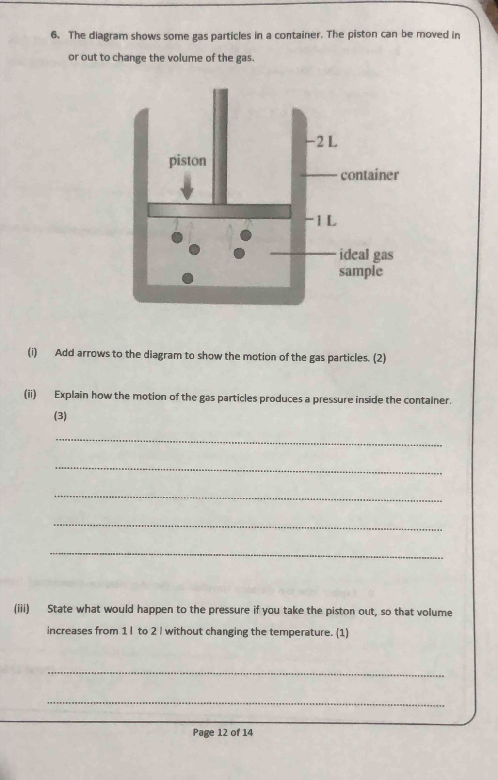 The diagram shows some gas particles in a container. The piston can be moved in 
or out to change the volume of the gas. 
(i) Add arrows to the diagram to show the motion of the gas particles. (2) 
(ii) Explain how the motion of the gas particles produces a pressure inside the container. 
(3) 
_ 
_ 
_ 
_ 
_ 
(iii) State what would happen to the pressure if you take the piston out, so that volume 
increases from 1 I to 2 I without changing the temperature. (1) 
_ 
_ 
Page 12 of 14