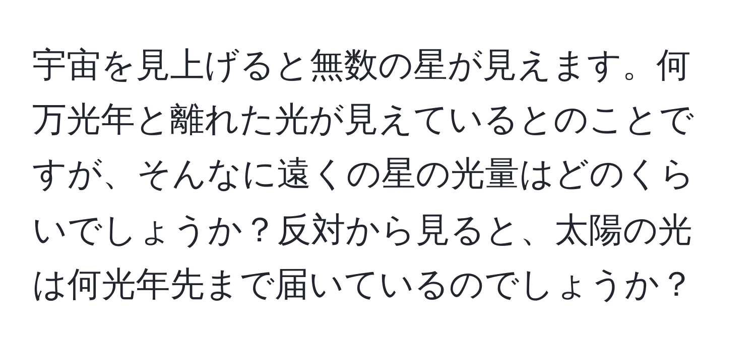 宇宙を見上げると無数の星が見えます。何万光年と離れた光が見えているとのことですが、そんなに遠くの星の光量はどのくらいでしょうか？反対から見ると、太陽の光は何光年先まで届いているのでしょうか？