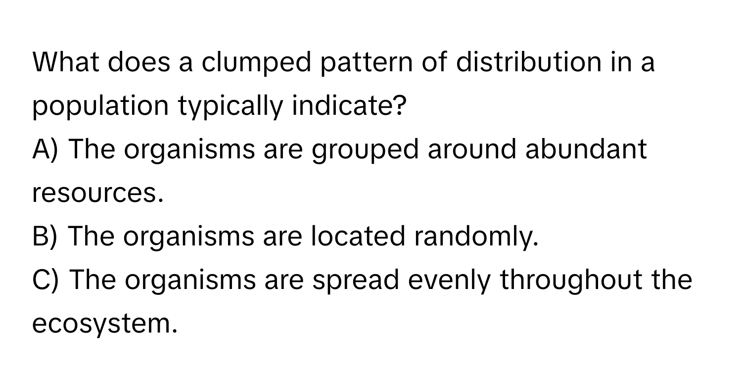 What does a clumped pattern of distribution in a population typically indicate?
A) The organisms are grouped around abundant resources. 
B) The organisms are located randomly. 
C) The organisms are spread evenly throughout the ecosystem.