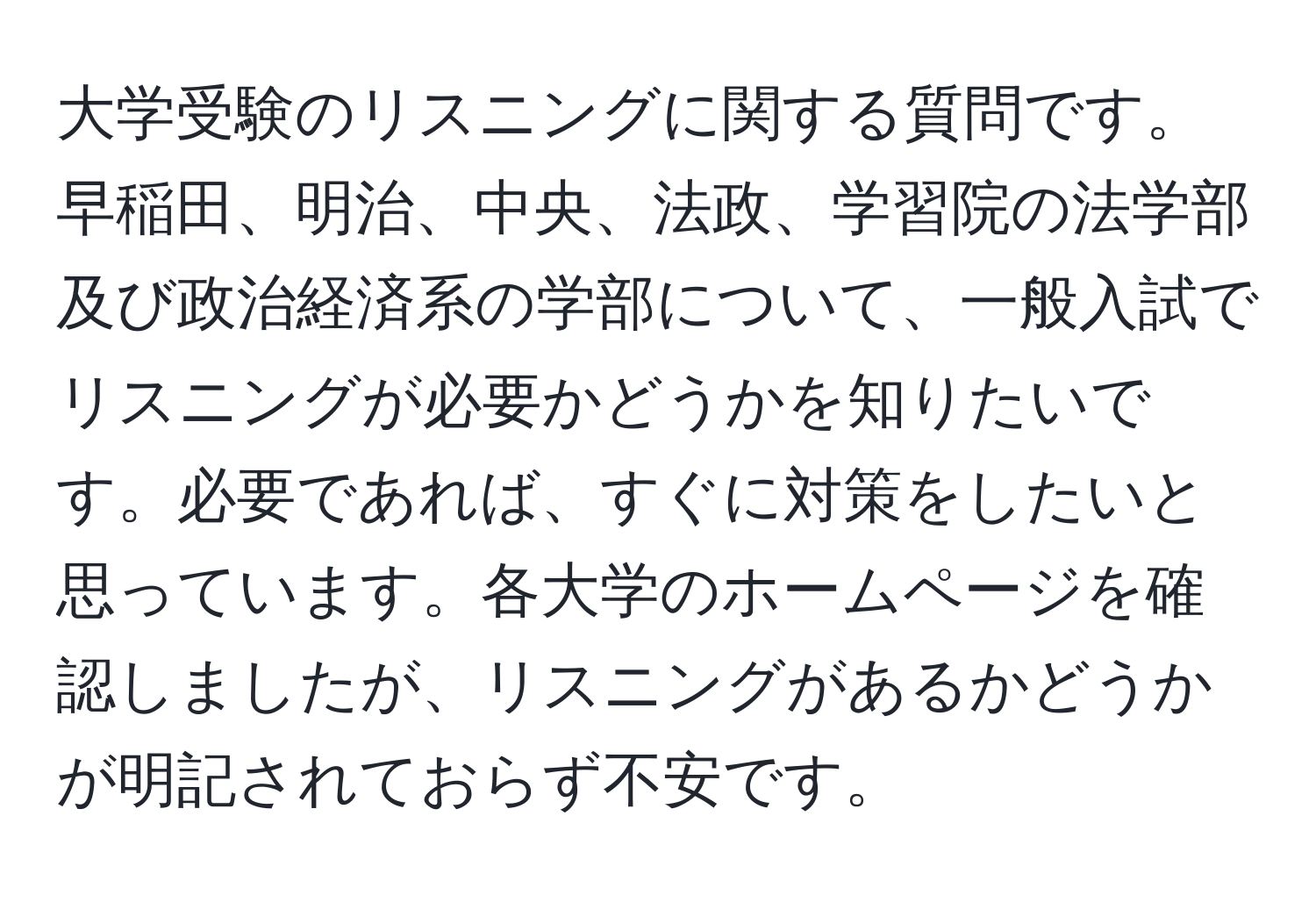 大学受験のリスニングに関する質問です。早稲田、明治、中央、法政、学習院の法学部及び政治経済系の学部について、一般入試でリスニングが必要かどうかを知りたいです。必要であれば、すぐに対策をしたいと思っています。各大学のホームページを確認しましたが、リスニングがあるかどうかが明記されておらず不安です。