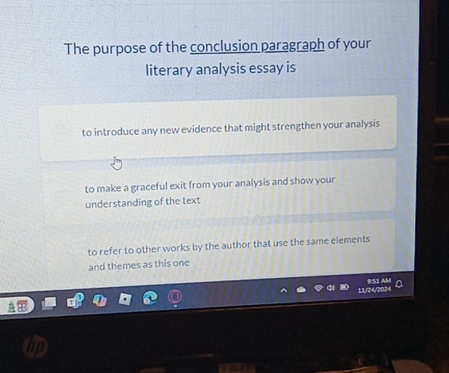 The purpose of the conclusion paragraph of your
literary analysis essay is
to introduce any new evidence that might strengthen your analysis
to make a graceful exit from your analysis and show your
understanding of the text
to refer to other works by the author that use the same elements
and themes as this one
951 AM
11/24/2024