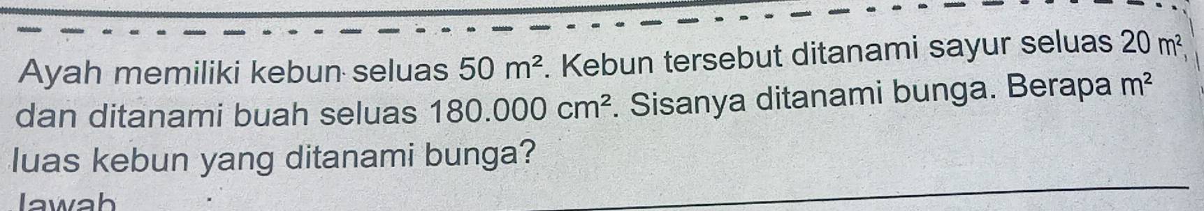 Ayah memiliki kebun seluas 50m^2. Kebun tersebut ditanami sayur seluas 20m^2, 
dan ditanami buah seluas 180.000cm^2. Sisanya ditanami bunga. Berapa m^2
luas kebun yang ditanami bunga? 
lawah