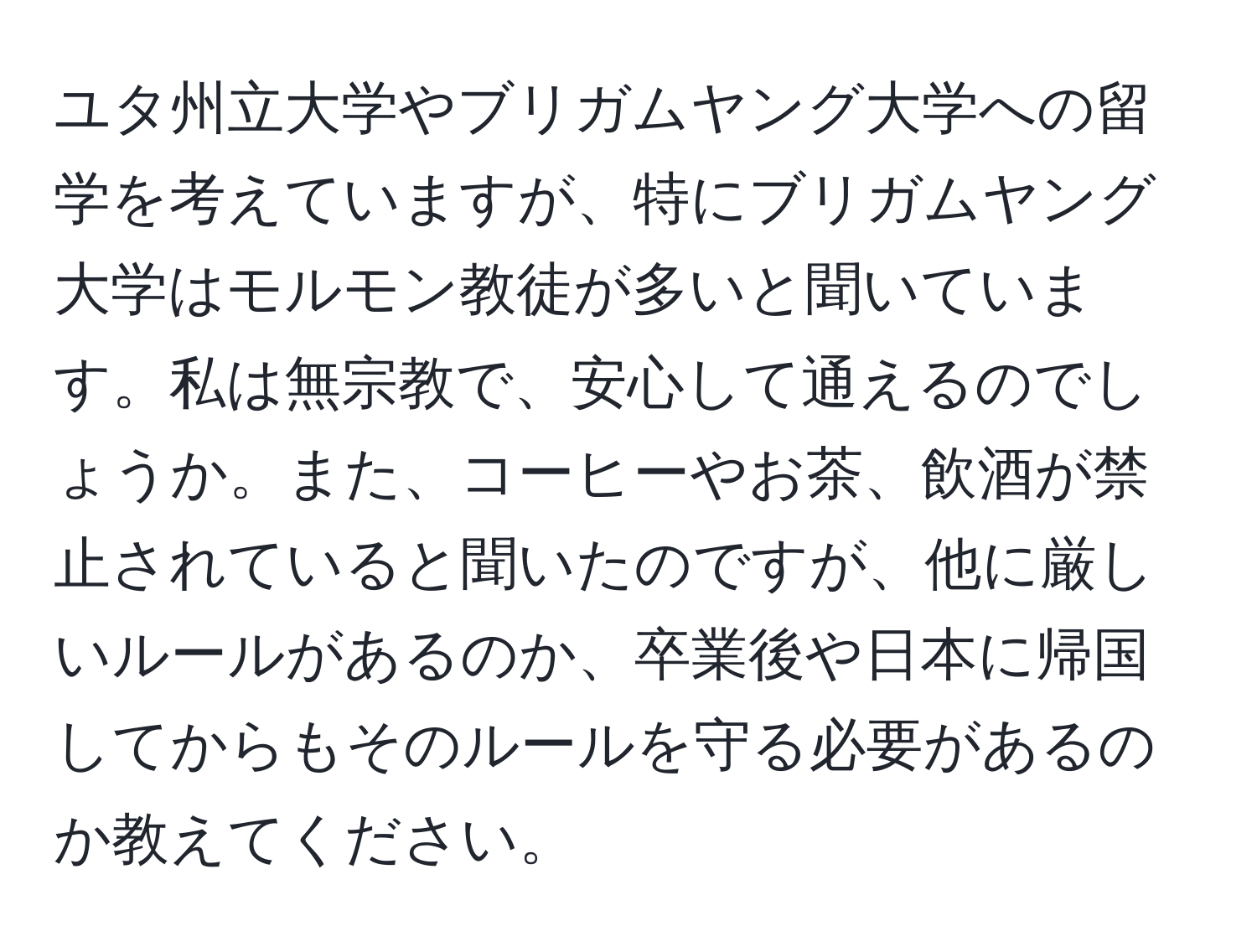 ユタ州立大学やブリガムヤング大学への留学を考えていますが、特にブリガムヤング大学はモルモン教徒が多いと聞いています。私は無宗教で、安心して通えるのでしょうか。また、コーヒーやお茶、飲酒が禁止されていると聞いたのですが、他に厳しいルールがあるのか、卒業後や日本に帰国してからもそのルールを守る必要があるのか教えてください。