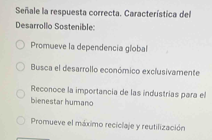 Señale la respuesta correcta. Característica del
Desarrollo Sostenible:
Promueve la dependencia global
Busca el desarrollo económico exclusivamente
Reconoce la importancia de las industrias para el
bienestar humano
Promueve el máximo reciclaje y reutilización