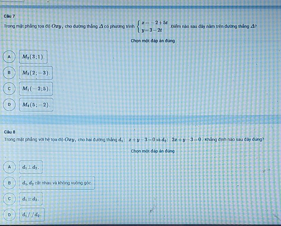 Trong mặt phầng tọa độ Ozy, cho đường thắng △ cd phương trình beginarrayl x=-2+5t y=3-2tendarray. Điểm nào sau đây nằm trên đường thẳng A?
Chọn một đáp án đúng
A M_2(3;1).
B M_3(2;-3).
C M_1(-2;5).
D M_4(5;-2). 
Câu 8
Trong mặt phẳng với hệ tọa độ Oxy, cho hai đường thẳng d_1:x+y-3=0 và d_2:2x+y-3=0. Khẳng định nào sau đây đúng?
Chọn một đáp án đủng
A d_1⊥ d_2.
B d_1, d_2 cắt nhau và không vuông góc
C d_1equiv d_2.
D d_1//d_2.