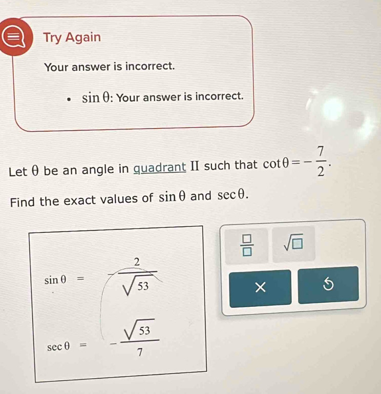 Try Again 
Your answer is incorrect.
sin θ : Your answer is incorrect. 
Let θ be an angle in quadrant II such that cot θ =- 7/2 . 
Find the exact values of sin θ and sec θ.
 □ /□   sqrt(□ )
sin θ =- 2/sqrt(53) 
×
sec θ =- sqrt(53)/7 