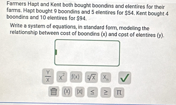 Farmers Hapt and Kent both bought boondins and elentires for their 
farms. Hapt bought 9 boondins and 5 elentires for $54. Kent bought 4
boondins and 10 elentires for $94. 
Write a system of equations, in standard form, modeling the 
relationship between cost of boondins (x) and cost of elentires (y).
 Y/X  x^2 f(x) sqrt[n](x) X_n
'' (x) |X| ≥ π