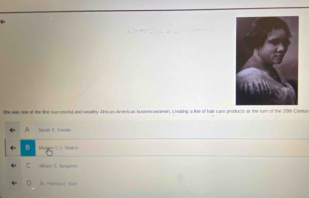 She was one of the first successful and wealthy African-American businesswomen, creating a line of hair care products at the turn of the 20th Centur
A Sarah E. Goode
B m C.J. Walker
C Mirasm E. Bengamo
D Pasticia E. Bath