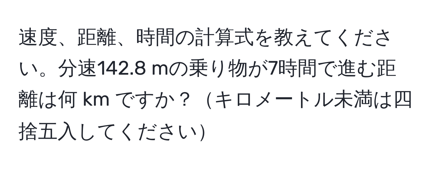 速度、距離、時間の計算式を教えてください。分速142.8 mの乗り物が7時間で進む距離は何 km ですか？キロメートル未満は四捨五入してください