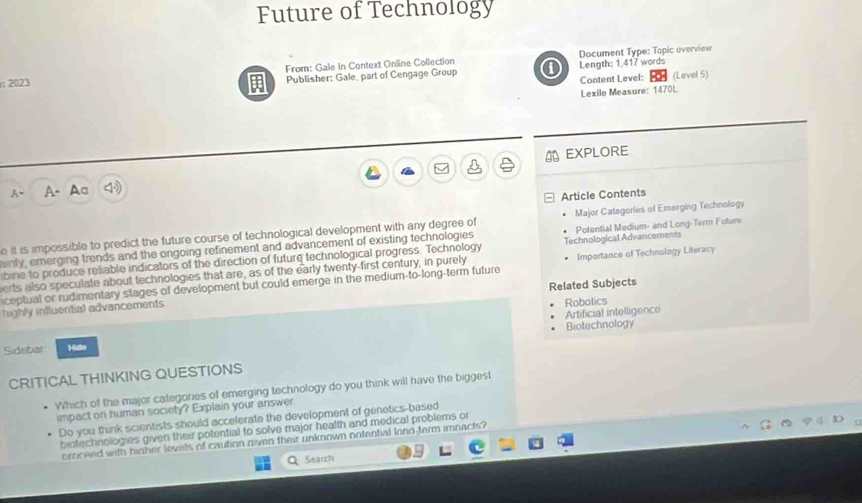 Future of Technology 
Document Type: Topic overview 
2023 From: Gale In Context Online Collection ① Length: 1.417 words 
Publisher: Gale, part of Cengage Group 
Content Level: (Level 5) 
Lexile Measure: 1470L 
A EXPLORE 
a 
A- A- Aa 
Article Contents 
Major Categories of Emerging Technology 
e it is impossible to predict the future course of technological development with any degree of Potential Medium- and Long-Term Future 
ainly, emnerging trends and the ongoing refinement and advancement of existing technologies 
bine to produce reliable indicators of the direction of future technological progress. Technology Technological Advancements 
erts also speculate about technologies that are, as of the early twenty-first century, in purely Impertance of Technology Literacy 
ceptual or rudimentary stages of development but could emerge in the medium-to-long-term future 
highly influential advancements Related Subjects 
Artificial intelligence Robotics 
Sidebar Hide Biotechnology 
CRITICAL THINKING QUESTIONS 
Which of the major categories of emerging technology do you think will have the biggest 
impact on human society? Explain your answer. 
Do you think scientists should accelerate the development of genetics-based 
biotechnologies given their potential to solve major health and medical problems or 
croceed with higher levels of caution given their unknown notential long-ferm imnacts? 
Search