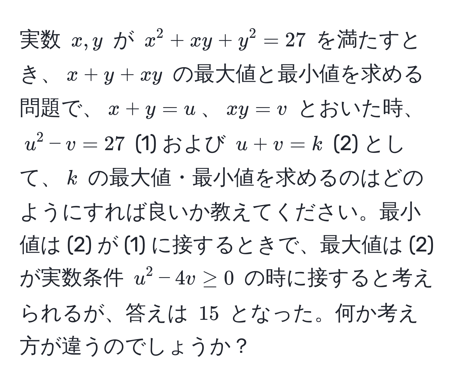 実数 $x,y$ が $x^2 + xy + y^2 = 27$ を満たすとき、$x+y+xy$ の最大値と最小値を求める問題で、$x+y=u$、$xy=v$ とおいた時、$u^2 - v = 27$ (1) および $u + v = k$ (2) として、$k$ の最大値・最小値を求めるのはどのようにすれば良いか教えてください。最小値は (2) が (1) に接するときで、最大値は (2) が実数条件 $u^2 - 4v ≥ 0$ の時に接すると考えられるが、答えは $15$ となった。何か考え方が違うのでしょうか？