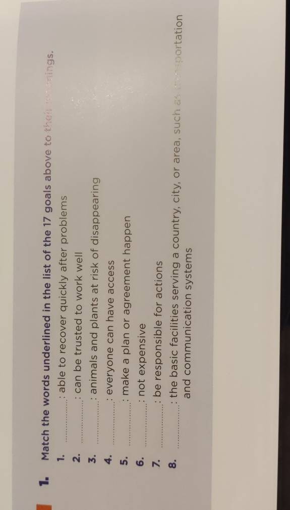 Match the words underlined in the list of the 17 goals above to their rnenings. 
1. _: able to recover quickly after problems 
2. _: can be trusted to work well 
3. _: animals and plants at risk of disappearing 
4. _everyone can have access 
5. _: make a plan or agreement happen 
6. _: not expensive 
7. _: be responsible for actions 
8. _: the basic facilities serving a country, city, or area, such as mensportation 
and communication systems
