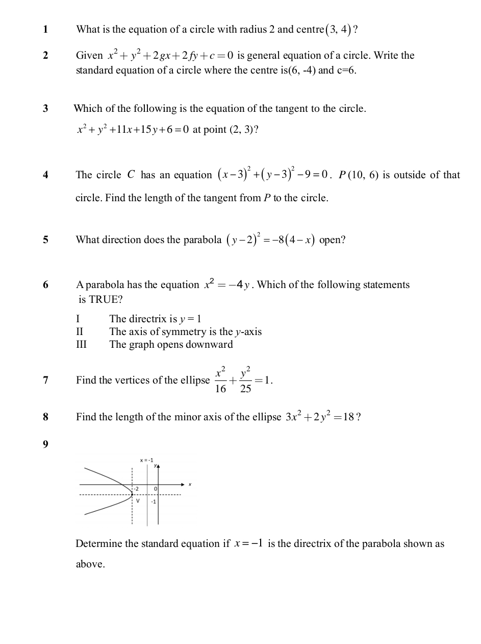 What is the equation of a circle with radius 2 and centre (3,4)
2 Given x^2+y^2+2gx+2fy+c=0 is general equation of a circle. Write the
standard equation of a circle where the centre is (6,-4) and c=6.
3 Which of the following is the equation of the tangent to the circle.
x^2+y^2+11x+15y+6=0 at point (2,3) ?
4 The circle C has an equation (x-3)^2+(y-3)^2-9=0.P(10,6) is outside of that
circle. Find the length of the tangent from P to the circle.
5 What direction does the parabola (y-2)^2=-8(4-x) open?
6 A parabola has the equation x^2=-4y. Which of the following statements
is TRUE?
I The directrix is y=1
II The axis of symmetry is the y-axis
III The graph opens downward
7 Find the vertices of the ellipse  x^2/16 + y^2/25 =1.
8 Find the length of the minor axis of the ellipse 3x^2+2y^2=18 ?
9
Determine the standard equation if x=-1 is the directrix of the parabola shown as
above.