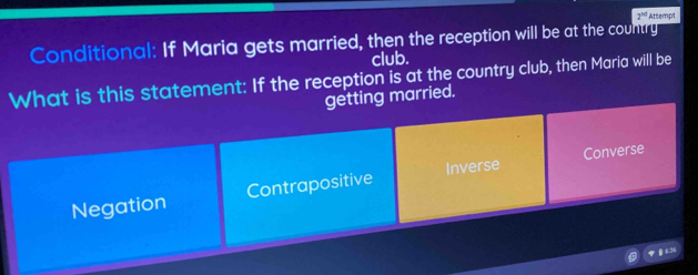 2^(10) Attempt
Conditional: If Maria gets married, then the reception will be at the country
club.
What is this statement: If the reception is at the country club, then Maria will be
getting married.
Negation Contrapositive Inverse Converse