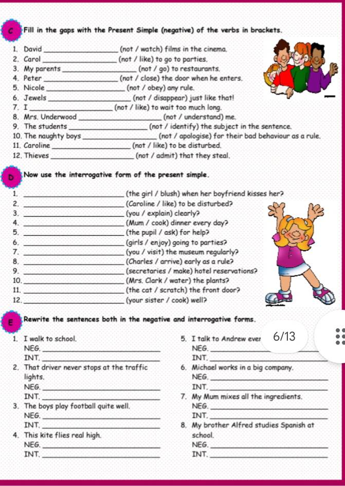 Fill in the gaps with the Present Simple (negative) of the verbs in brackets.
1. David_ (not / watch) films in the cinema.
2. Carol _(not / like) to go to parties.
3. My parents _(not / go) to restaurants.
4. Peter _(not / close) the door when he enters.
5. Nicole _(not / obey) any rule.
6. Jewels _(not / disappear) just like that!
7. I _(not / like) to wait too much long.
8. Mrs Underwood _(not / understand) me.
9. The students _(not / identify) the subject in the sentence.
10. The naughty boys _(not / apologise) for their bad behaviour as a rule.
11. Caroline _(not / like) to be disturbed.
12. Thieves_ (not / admit) that they steal.
D Now use the interrogative form of the present simple.
1. _(the girl / blush) when her boyfriend kisses her?
2. _(Caroline / like) to be disturbed?
3. _(you / explain) clearly?
4. _(Mum / cook) dinner every day?
5. _(the pupil / ask) for help?
6. _(girls / enjoy) going to parties?
7. _(you / visit) the museum regularly?
8. _(Charles / arrive) early as a rule?
9. _(secretaries / make) hotel reservations?
10. _(Mrs. Clark / water) the plants?
11. _(the cat / scratch) the front door?
12 _(your sister / cook) well?
E Rewrite the sentences both in the negative and interrogative forms.
1. I walk to school. 5. I talk to Andrew ever 6/13
NEG. _NEG._
_
INT. _INT._
2. That driver never stops at the traffic 6. Michael works in a big company.
lights. NEG._
NEG. _INT._
INT. _7. My Mum mixes all the ingredients.
3. The boys play football quite well. NEG._
NEG. _INT._
INT. _8. My brother Alfred studies Spanish at
4. This kite flies real high. school.
NEG. _NEG._
INT. _INT._