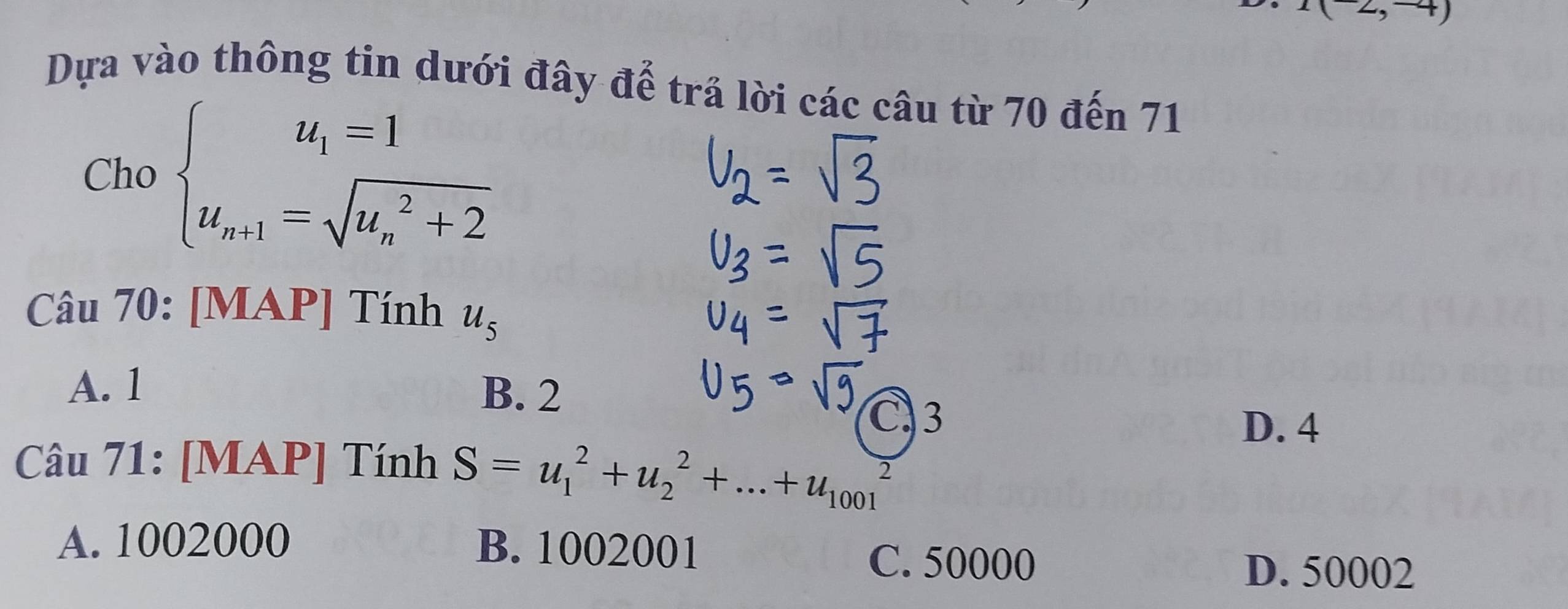 1(2,-4)
Dựa vào thông tin dưới đây đế trả lời các câu từ 70 đến 71
Cho beginarrayl u_1=1 u_n+1=sqrt (u_n)^2+2endarray.
Câu 70: [MAP] Tính u_5
A. 1 B. 2
C. 3
D. 4
Câu 71: [MAP] Tính S=u_1^2+u_2^2+...+u_(1001)^2
A. 1002000 B. 1002001
C. 50000 D. 50002