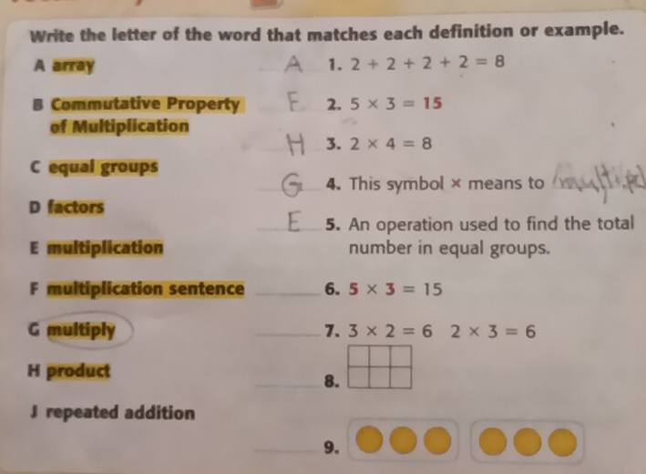 Write the letter of the word that matches each definition or example. 
A array _1. 2+2+2+2=8
B Commutative Property _2. 5* 3=15
of Multiplication 
_ 
_3. 2* 4=8
C equal groups 
_4. This symbol× means to_ 
D factors 
_5. An operation used to find the total 
E multiplication number in equal groups. 
F multiplication sentence _6. 5* 3=15
G multiply _7. 3* 2=6 2* 3=6
H product 
_8. 
J repeated addition 
_9.