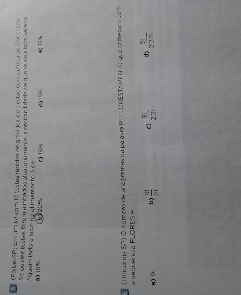 5ª (Falbe-SP) Em um kit com 10 testes rápidos de gravidez, dois estão com defeito de fabricação.
Se os dez testes forem alinhados aleatoriamente, a probabilidade de que os dois com defeito
fiquem lado a lado no alinhamento é de
a) 18%. b) 20%. c) 16%. d) 15%. e) 12%.
(Unicamp-SP) O número de anagramas da palavra REFLORESTAMENTO que começam com
a sequência FLORES é
c)
d)
a) 9!
b)  9!/2!   9!/2!2!   9!/2!2!2! 