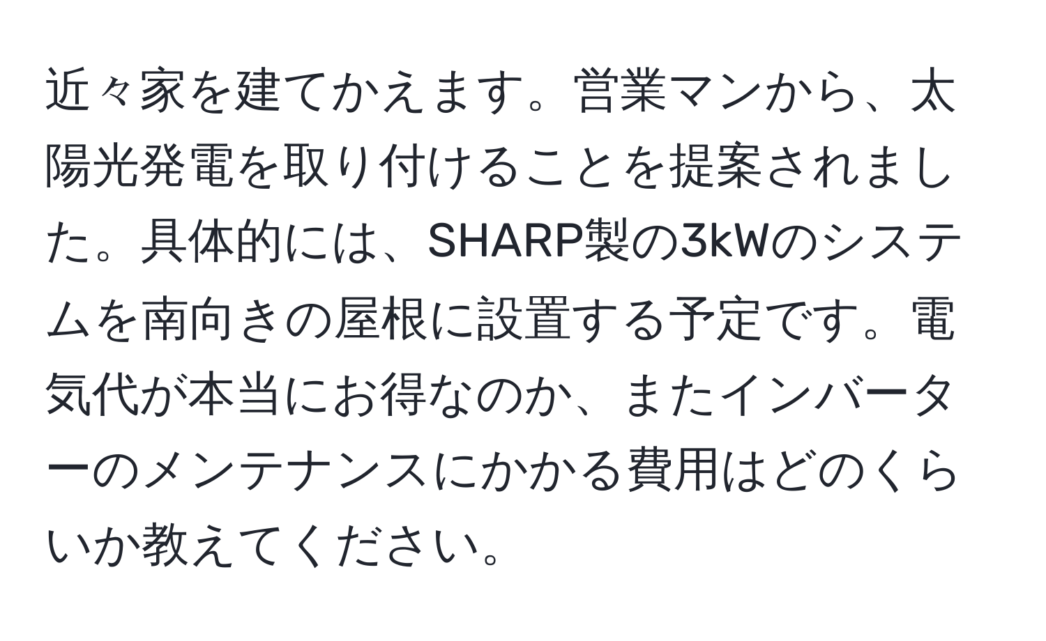 近々家を建てかえます。営業マンから、太陽光発電を取り付けることを提案されました。具体的には、SHARP製の3kWのシステムを南向きの屋根に設置する予定です。電気代が本当にお得なのか、またインバーターのメンテナンスにかかる費用はどのくらいか教えてください。