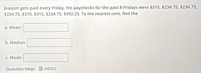 Joaquin gets paid every Friday. His paychecks for the past 8 Fridays were $315, $234.75, $234.75,
$234.75, $315, $315, $234.75, $392.25. To the nearest cent, find the 
a. Mean: □ 
b. Median: □ 
c. Mode: □ 
Question Help: VIDEO