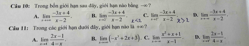 Trong bốn giới hạn sau đây, giới hạn nào bằng -∞ ?
A. limlimits _xto +∈fty  (-3x+4)/x-2 . B. limlimits _xto 2^- (-3x+4)/x-2 . ∠ 2 limlimits _xto 2^+ (-3x+4)/x-2  D. limlimits _xto -∈fty  (-3x+4)/x-2 . 
C.
Câu 11: Trong các giới hạn dưới đây, giới hạn nào là +∞?
A. limlimits _xto 4^- (2x-1)/4-x . B. limlimits _xto +∈fty (-x^3+2x+3). C. limlimits _xto -∈fty  (x^2+x+1)/x-1 . D. limlimits _xto 4^+ (2x-1)/4-x .