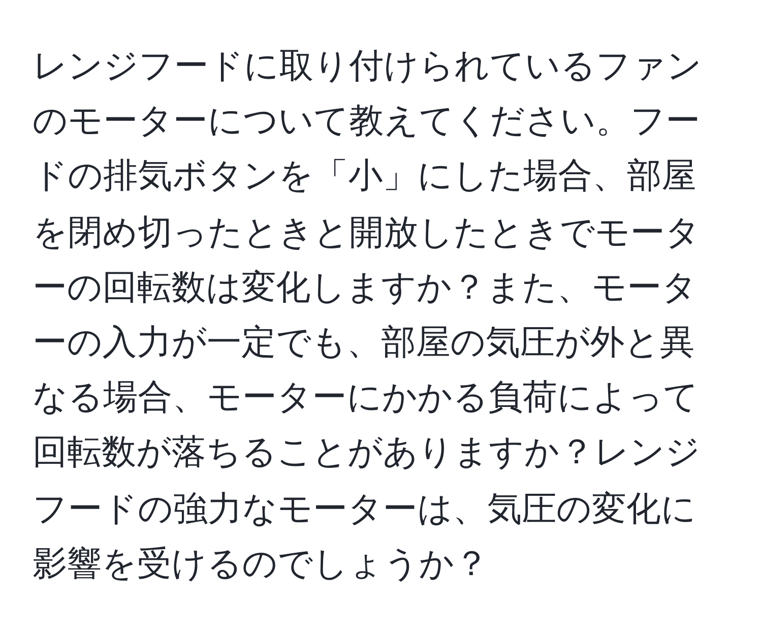 レンジフードに取り付けられているファンのモーターについて教えてください。フードの排気ボタンを「小」にした場合、部屋を閉め切ったときと開放したときでモーターの回転数は変化しますか？また、モーターの入力が一定でも、部屋の気圧が外と異なる場合、モーターにかかる負荷によって回転数が落ちることがありますか？レンジフードの強力なモーターは、気圧の変化に影響を受けるのでしょうか？