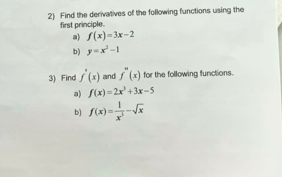 Find the derivatives of the following functions using the 
first principle. 
a) f(x)=3x-2
b) y=x^2-1
3) Find f'(x) and f''(x) for the following functions. 
a) f(x)=2x^3+3x-5
b) f(x)= 1/x^3 -sqrt(x)