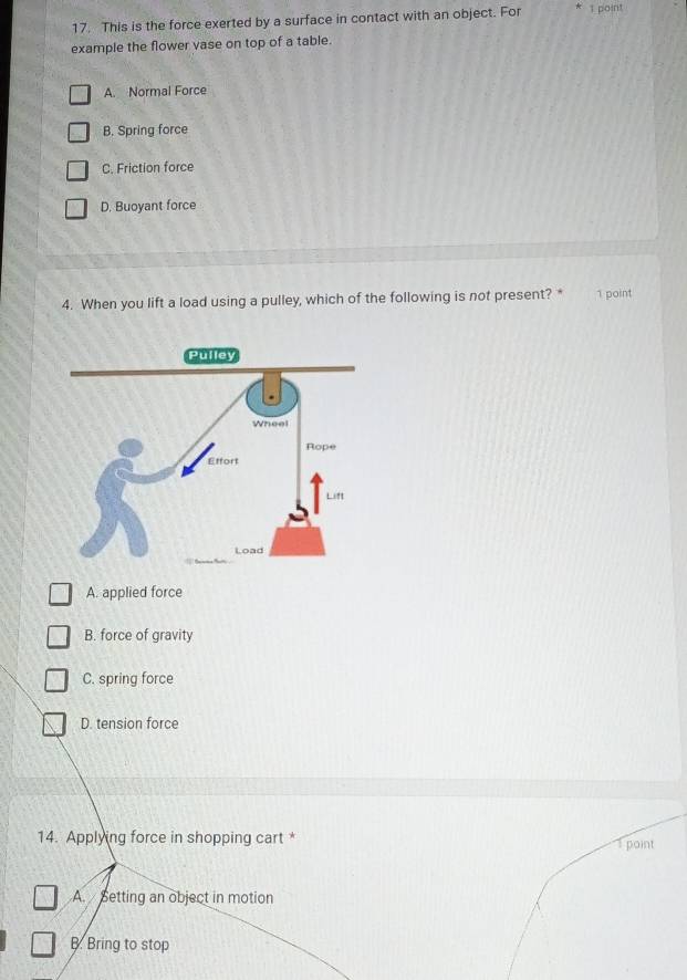 This is the force exerted by a surface in contact with an object. For 1 point
example the flower vase on top of a table.
A. Normal Force
B. Spring force
C. Friction force
D, Buoyant force
4. When you lift a load using a pulley, which of the following is not present? * 1 point
A. applied force
B. force of gravity
C. spring force
D. tension force
14. Applying force in shopping cart * T point
A. Setting an object in motion
B. Bring to stop