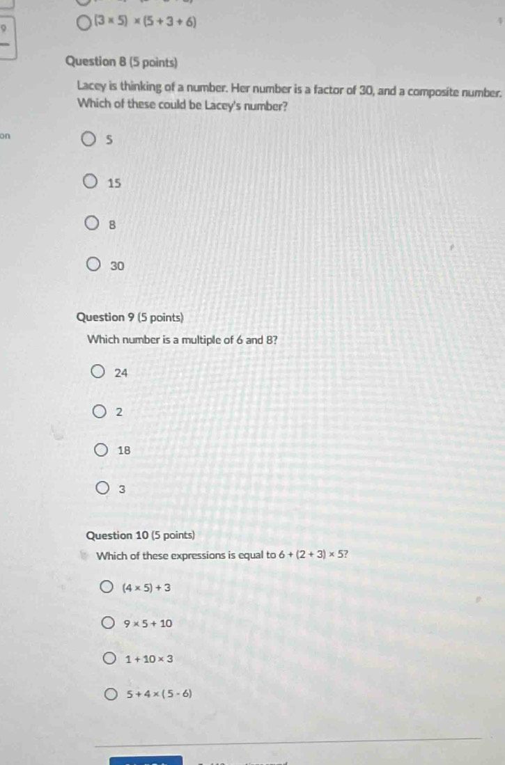 (3* 5)* (5+3+6)
Question 8 (5 points)
Lacey is thinking of a number. Her number is a factor of 30, and a composite number.
Which of these could be Lacey's number?
on
15
8
30
Question 9 (5 points)
Which number is a multiple of 6 and 8?
24
2
18
3
Question 10 (5 points)
Which of these expressions is equal to 6+(2+3)* 5
(4* 5)+3
9* 5+10
1+10* 3
5+4* (5-6)