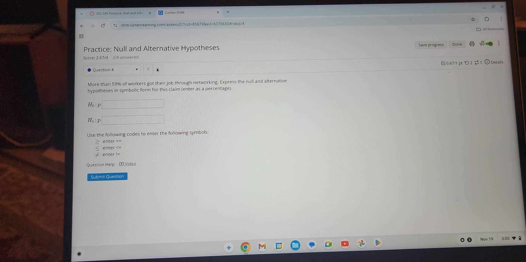 DO: M9 Practice: Null and Alte 
ohm.lumenlearning.com/assess2/?cid=85879&aid=6370650#/skip/4 
88 
Practice: Null and Alternative Hypotheses Save progress Done 
Score: 2.67/4 2/4 answered 
0.67/1 pt つ 2 1 Details 
Question 4 r 
More than 59% of workers got their job through networking. Express the null and alternative 
hypotheses in symbolic form for this claim (enter as a percentage).
H_0 :
H_1:p
Use the following codes to enter the following symbols: 
enter >= 
enter