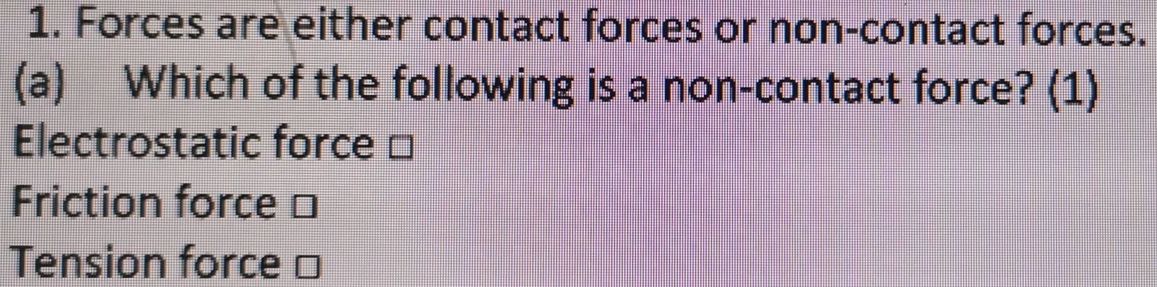 Forces are either contact forces or non-contact forces.
(a) Which of the following is a non-contact force? (1)
Electrostatic force □
Friction force ⊥
Tension force □