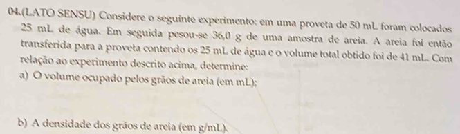 04 (LATO SENSU) Considere o seguinte experimento: em uma proveta de 50 mL foram colocados
25 mL de água. Em seguida pesou-se 36,0 g de uma amostra de areia. A areia foi então 
transferida para a proveta contendo os 25 mL de água e o volume total obtido foi de 41 mL. Com 
relação ao experimento descrito acima, determine: 
a) O volume ocupado pelos grãos de areia (em mL); 
b) A densidade dos grãos de areia (em g/mL).