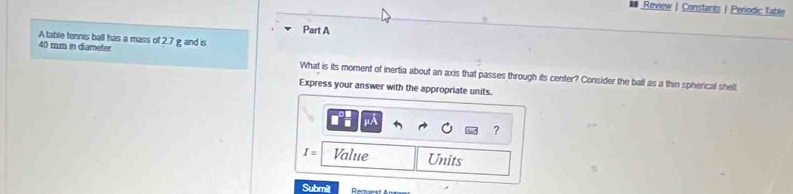 Review |Constants | Penodic Table 
Part A 
A table tennis ball has a mass of 2.7 g and is
40 mm in diameter What is its moment of inertia about an axis that passes through its center? Consider the ball as a thin spherical shell 
Express your answer with the appropriate units. 
?
I= Value Units 
Submit Rea