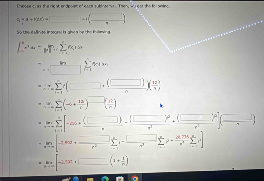 Choose c_1 as the right endpoint of each subinterval. Then, we get the following.
c_1=a+i(△ x)=□ +i( □ /n )
So the definite integral is given by the following.
∈t _(-6)^6x^3dx=limlimits _i=1limlimits _(i=0)^(j=1)^nf(c_i)△ x_i
=limlimits _nto □ sumlimits _(i=1)^nf(c_i)△ x_i
=limlimits _nto ∈fty sumlimits _(i=1)^nf(□ + (□ )i/n )( 12/n )
=limlimits _nto ∈fty sumlimits _(i=1)^n(-6+ 12i/n )^□ ( 12/n )
=limlimits _nto ∈fty sumlimits _(i=1)^n[-216+ (□ )i/n - (□ )i^2/n^2 + (□ )i^3/n^3 ]( □ /n )
=limlimits _nto ∈fty [-2,592+ □ /n^2 sumlimits _(i=1)^ni- □ /n^3 sumlimits _(i=1)^ni^2+ (20,736)/n^4 sumlimits _(i=1)^ni^3]
=limlimits _nto ∈fty [-2,592+□ (1+ 1/n )