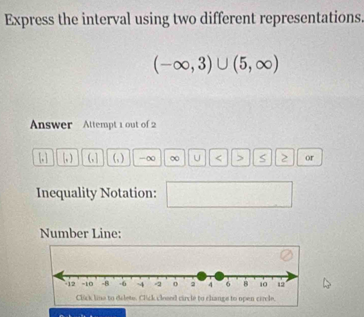 Express the interval using two different representations.
(-∈fty ,3)∪ (5,∈fty )
Answer Attempt 1 out of 2 
(, ) (, ] (, ) -∞ ∞ U < > S 2 or 
Inequality Notation: 
Number Line: