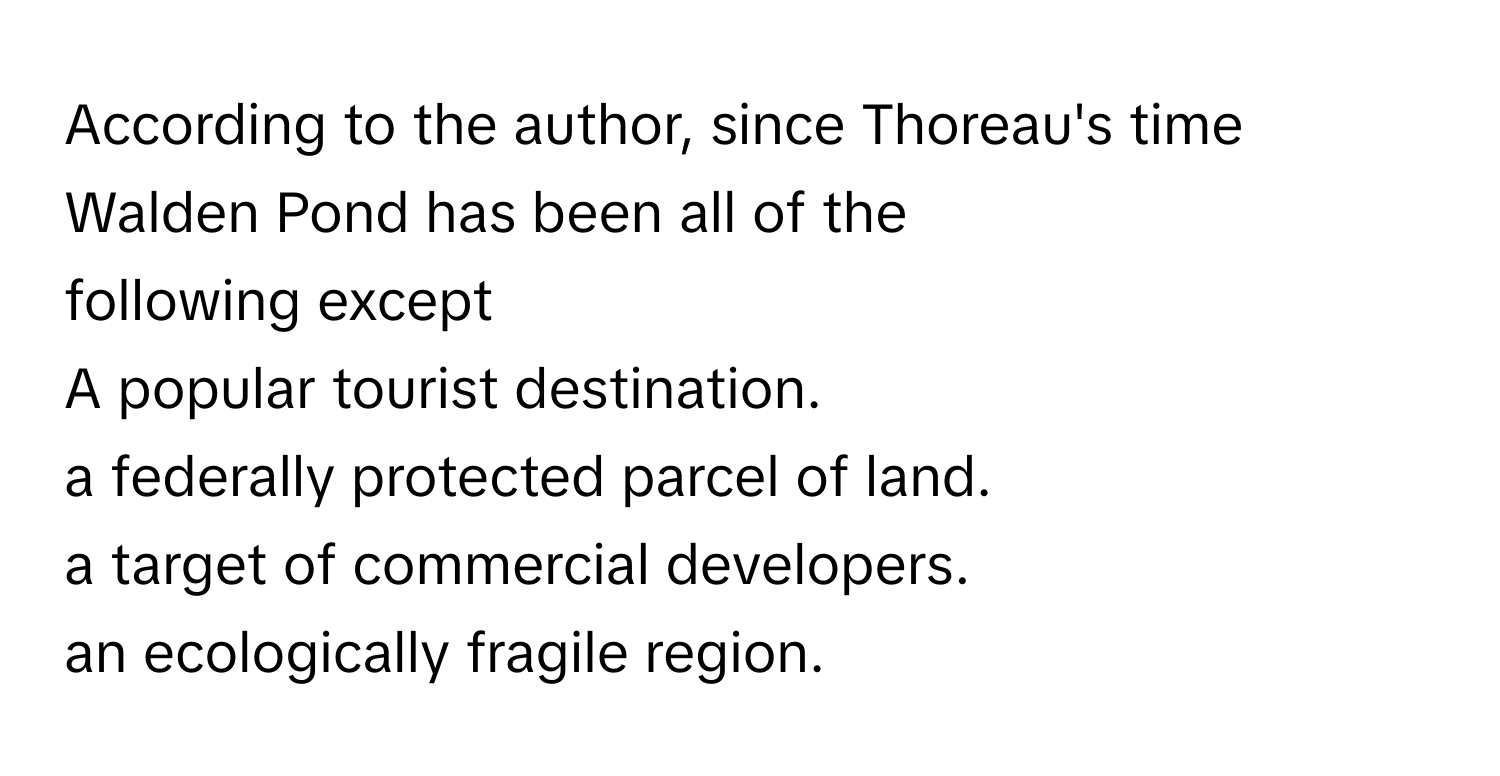 According to the author, since Thoreau's time Walden Pond has been all of the
 

following except 
A popular tourist destination.
a federally protected parcel of land.

a target of commercial developers.


an ecologically fragile region.