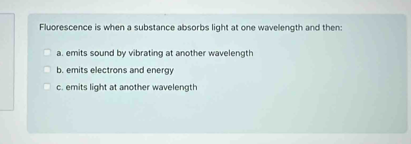 Fluorescence is when a substance absorbs light at one wavelength and then:
a. emits sound by vibrating at another wavelength
b. emits electrons and energy
c. emits light at another wavelength