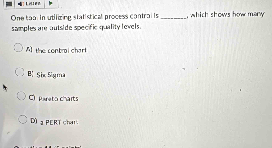 Listen
One tool in utilizing statistical process control is _, which shows how many
samples are outside specific quality levels.
A) the control chart
B) Six Sigma
C) Pareto charts
D) a PERT chart