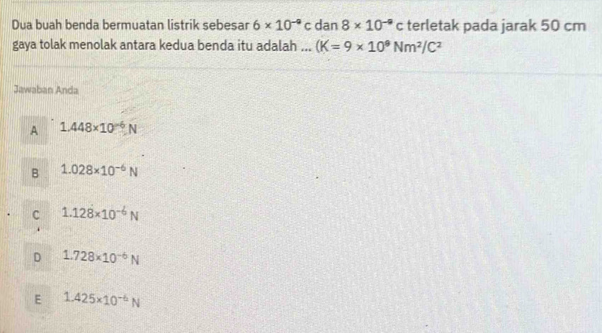 Dua buah benda bermuatan listrik sebesar 6* 10^(-9)c dan 8* 10^(-9)c terletak pada jarak 50 cm
gaya tolak menolak antara kedua benda itu adalah ... (K=9* 10^9Nm^2/C^2
Jawaban Anda
A 1.448* 10^(-6)N
B 1.028* 10^(-6)N
C 1.12dot 8* 10^(-6)N
D 1.728* 10^(-6)N
E 1.425* 10^(-6)N